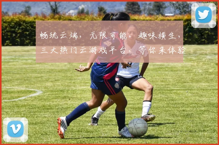畅玩云端，无限可能，趣味横生，三大热门云游戏平台，等你来体验